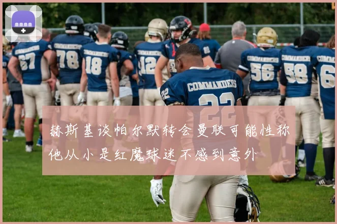 赫斯基谈帕尔默转会曼联可能性称他从小是红魔球迷不感到意外