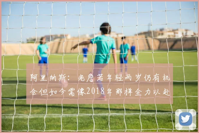 阿里纳斯：老詹若年轻两岁仍有机会但如今需像2018年那样全力以赴