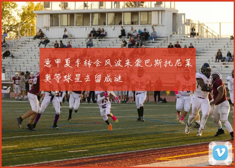 意甲夏季转会风波来袭巴斯托尼莱奥等球星去留成谜